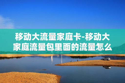 移动大流量家庭卡-移动大家庭流量包里面的流量怎么用