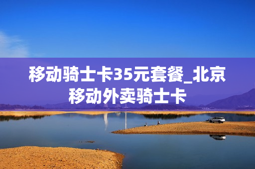 移动骑士卡35元套餐_北京移动外卖骑士卡