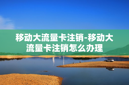 移动大流量卡注销-移动大流量卡注销怎么办理