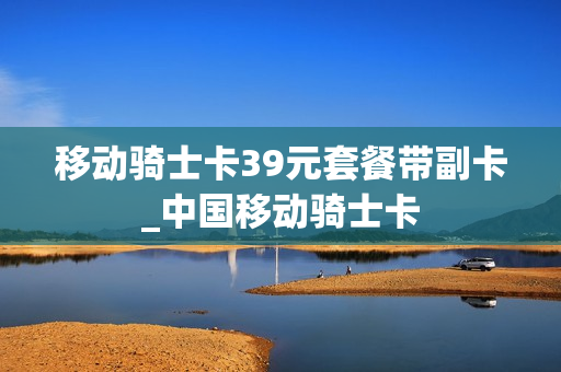 移动骑士卡39元套餐带副卡_中国移动骑士卡
