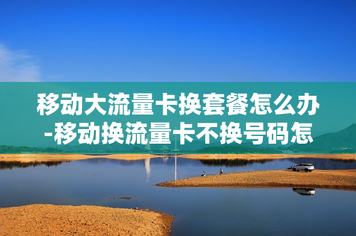 移动大流量卡换套餐怎么办-移动换流量卡不换号码怎么办理