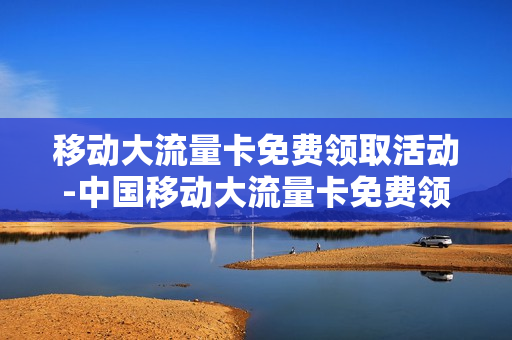 移动大流量卡免费领取活动-中国移动大流量卡免费领取