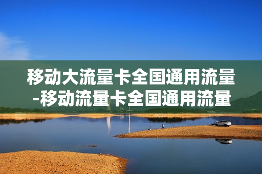 移动大流量卡全国通用流量-移动流量卡全国通用流量卡