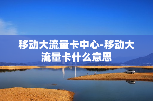 移动大流量卡中心-移动大流量卡什么意思