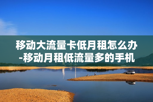 移动大流量卡低月租怎么办-移动月租低流量多的手机卡