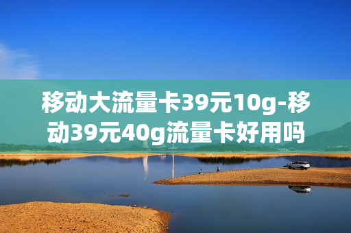 移动大流量卡39元10g-移动39元40g流量卡好用吗