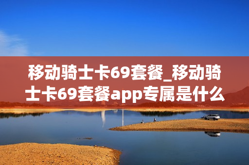 移动骑士卡69套餐_移动骑士卡69套餐app专属是什么