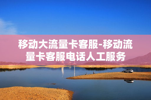 移动大流量卡客服-移动流量卡客服电话人工服务
