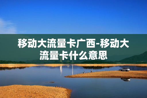 移动大流量卡广西-移动大流量卡什么意思