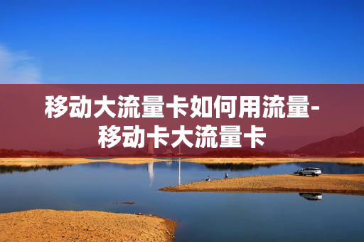 移动大流量卡如何用流量-移动卡大流量卡