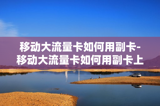 移动大流量卡如何用副卡-移动大流量卡如何用副卡上网