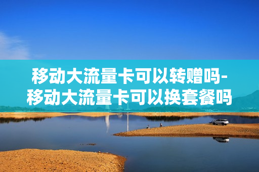 移动大流量卡可以转赠吗-移动大流量卡可以换套餐吗