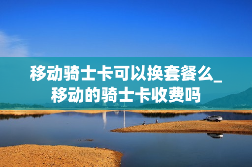 移动骑士卡可以换套餐么_移动的骑士卡收费吗