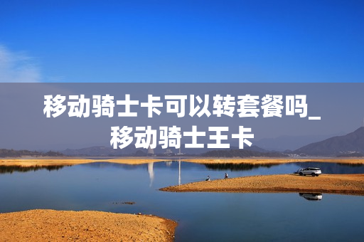移动骑士卡可以转套餐吗_移动骑士王卡