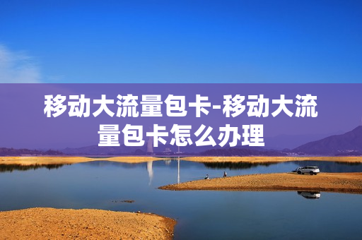 移动大流量包卡-移动大流量包卡怎么办理