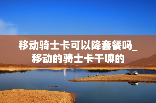 移动骑士卡可以降套餐吗_移动的骑士卡干嘛的