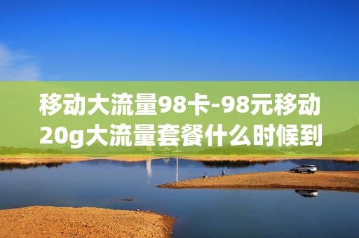 移动大流量98卡-98元移动20g大流量套餐什么时候到期