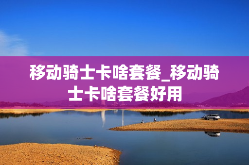 移动骑士卡啥套餐_移动骑士卡啥套餐好用