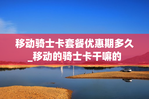 移动骑士卡套餐优惠期多久_移动的骑士卡干嘛的