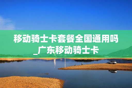 移动骑士卡套餐全国通用吗_广东移动骑士卡