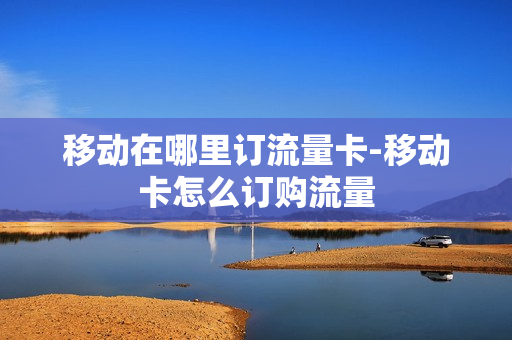 移动在哪里订流量卡-移动卡怎么订购流量