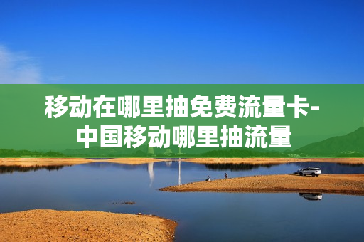 移动在哪里抽免费流量卡-中国移动哪里抽流量