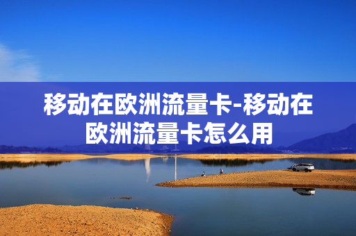 移动在欧洲流量卡-移动在欧洲流量卡怎么用