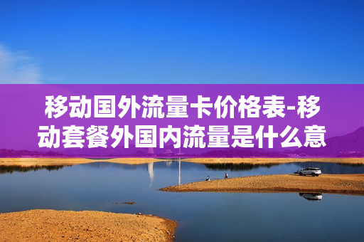 移动国外流量卡价格表-移动套餐外国内流量是什么意思