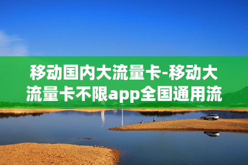 移动国内大流量卡-移动大流量卡不限app全国通用流量