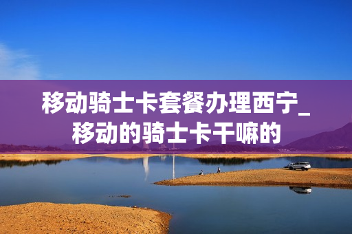 移动骑士卡套餐办理西宁_移动的骑士卡干嘛的