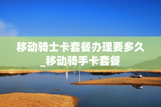 移动骑士卡套餐办理要多久_移动骑手卡套餐