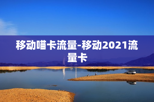 移动喵卡流量-移动2021流量卡