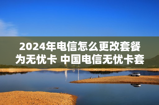 2024年电信怎么更改套餐为无忧卡 中国电信无忧卡套餐网上变更