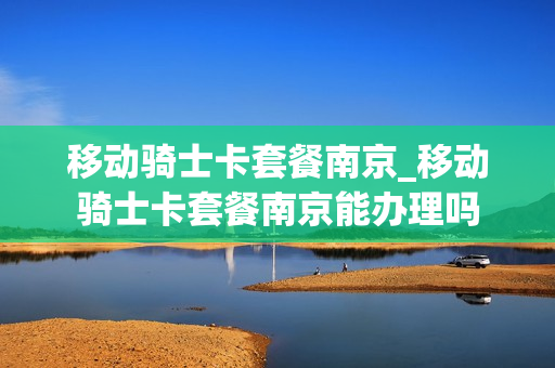 移动骑士卡套餐南京_移动骑士卡套餐南京能办理吗