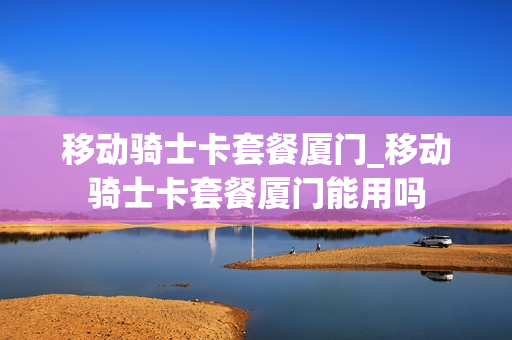 移动骑士卡套餐厦门_移动骑士卡套餐厦门能用吗