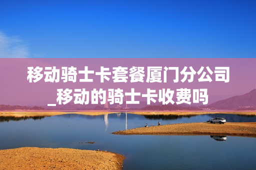 移动骑士卡套餐厦门分公司_移动的骑士卡收费吗