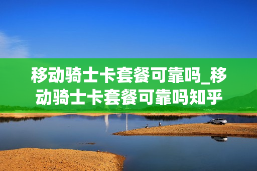 移动骑士卡套餐可靠吗_移动骑士卡套餐可靠吗知乎