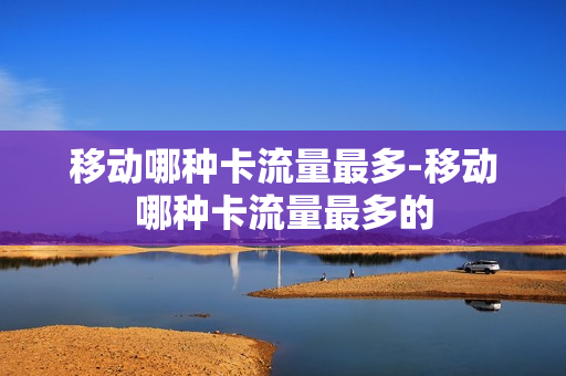 移动哪种卡流量最多-移动哪种卡流量最多的