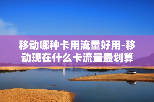 移动哪种卡用流量好用-移动现在什么卡流量最划算