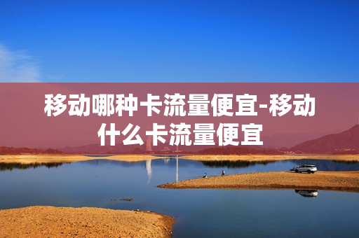 移动哪种卡流量便宜-移动什么卡流量便宜