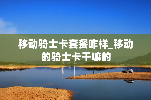 移动骑士卡套餐咋样_移动的骑士卡干嘛的