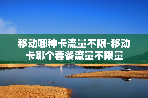 移动哪种卡流量不限-移动卡哪个套餐流量不限量