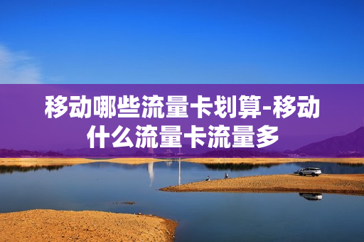 移动哪些流量卡划算-移动什么流量卡流量多