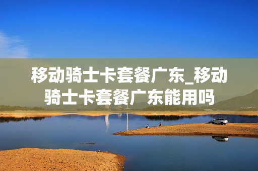 移动骑士卡套餐广东_移动骑士卡套餐广东能用吗