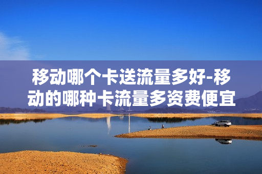 移动哪个卡送流量多好-移动的哪种卡流量多资费便宜