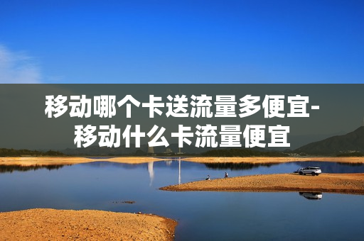 移动哪个卡送流量多便宜-移动什么卡流量便宜