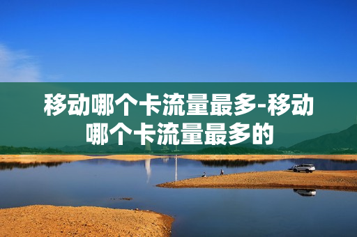 移动哪个卡流量最多-移动哪个卡流量最多的