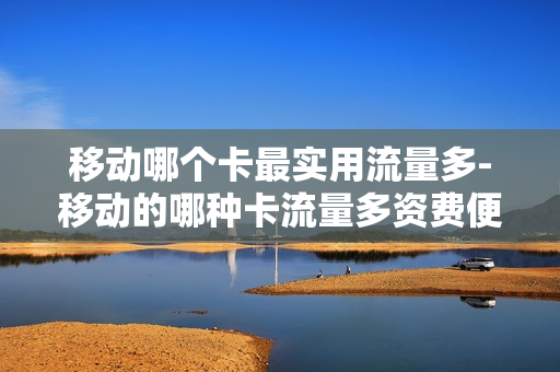 移动哪个卡最实用流量多-移动的哪种卡流量多资费便宜