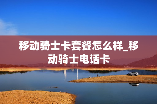 移动骑士卡套餐怎么样_移动骑士电话卡