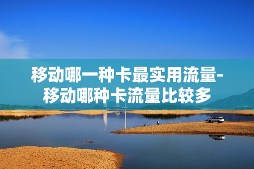 移动哪一种卡最实用流量-移动哪种卡流量比较多